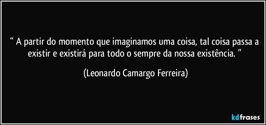 “ A partir do momento que imaginamos uma coisa, tal coisa passa a existir e existirá para todo o sempre da nossa existência. ” (Leonardo Camargo Ferreira)