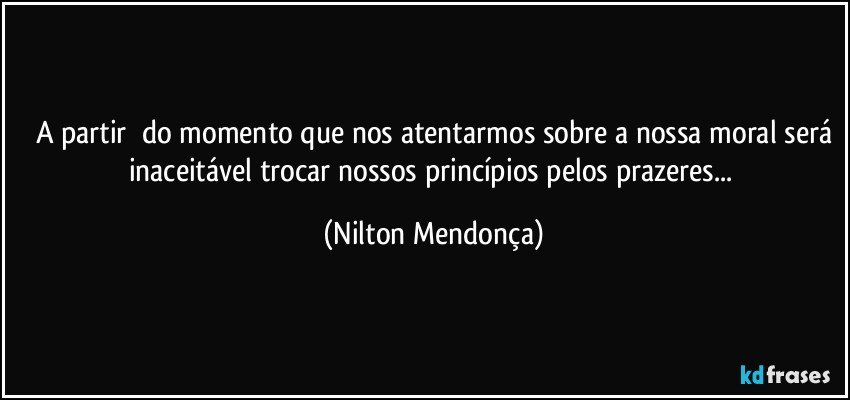 A partir ⁠do momento que nos atentarmos sobre a nossa moral será
inaceitável trocar nossos princípios pelos prazeres... (Nilton Mendonça)