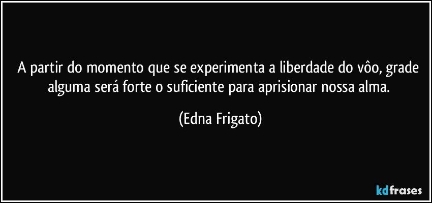 A partir do momento que se experimenta a liberdade do vôo, grade alguma será forte o suficiente para aprisionar nossa alma. (Edna Frigato)