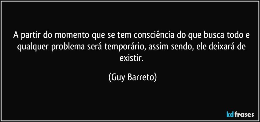 A partir do momento que se tem consciência do que busca todo e qualquer problema será temporário, assim sendo, ele deixará de existir. (Guy Barreto)