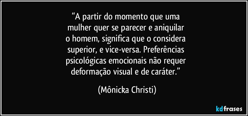 “A partir do momento que uma 
mulher quer se parecer e aniquilar 
o homem, significa que o considera 
superior, e vice-versa. Preferências 
psicológicas emocionais não requer 
deformação visual e de caráter.” (Mônicka Christi)