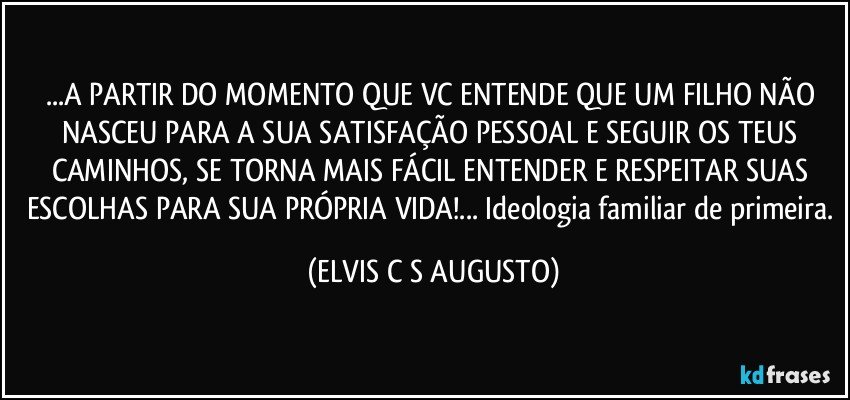...A PARTIR DO MOMENTO QUE VC ENTENDE QUE UM FILHO NÃO NASCEU PARA A SUA SATISFAÇÃO PESSOAL E SEGUIR OS TEUS CAMINHOS, SE TORNA MAIS FÁCIL ENTENDER E RESPEITAR SUAS ESCOLHAS PARA SUA PRÓPRIA VIDA!... Ideologia familiar de primeira. (ELVIS C S AUGUSTO)