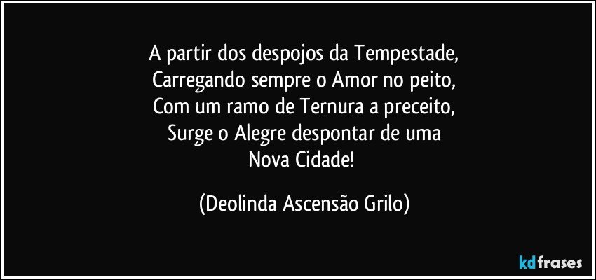 A partir dos despojos da Tempestade,
Carregando sempre o Amor no peito,
Com um ramo de Ternura a preceito,
Surge o Alegre despontar de uma
Nova Cidade! (Deolinda Ascensão Grilo)