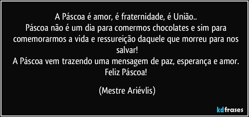 A Páscoa é amor, é fraternidade, é União.. 
Páscoa não é um dia para comermos chocolates e sim para comemorarmos a vida e ressureição daquele que morreu para nos salvar!
A Páscoa vem trazendo uma mensagem de paz, esperança e amor. Feliz Páscoa! (Mestre Ariévlis)