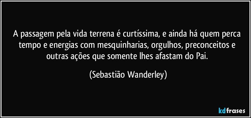 A passagem pela vida terrena é curtíssima, e ainda há quem perca tempo e energias com mesquinharias, orgulhos, preconceitos e outras ações que somente lhes afastam do Pai. (Sebastião Wanderley)