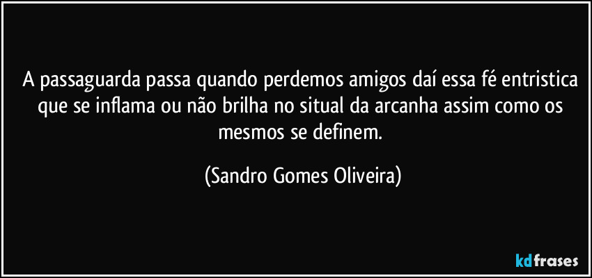 A passaguarda passa quando perdemos amigos daí essa fé entristica que se inflama ou não brilha no situal da arcanha assim como os mesmos se definem. (Sandro Gomes Oliveira)