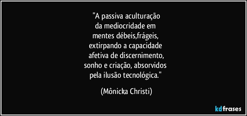 "A passiva aculturação
da mediocridade em 
mentes débeis,frágeis, 
extirpando a capacidade 
afetiva de discernimento,
sonho e criação, absorvidos 
pela ilusão tecnológica." (Mônicka Christi)