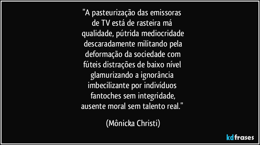 "A pasteurização das emissoras 
de TV está de rasteira má 
qualidade, pútrida mediocridade
descaradamente militando pela
 deformação da sociedade com 
fúteis distrações de baixo nível 
glamurizando a ignorância 
imbecilizante por indivíduos 
fantoches sem integridade,
ausente moral sem talento real." (Mônicka Christi)