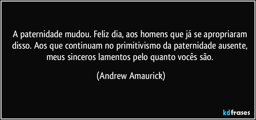 A paternidade mudou. Feliz dia, aos homens que já se apropriaram disso. Aos que continuam no primitivismo da paternidade ausente, meus sinceros lamentos pelo quanto vocês são. (Andrew Amaurick)