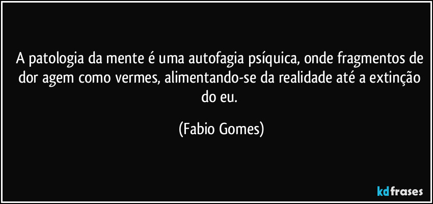 A patologia da mente é uma autofagia psíquica, onde fragmentos de dor agem como vermes, alimentando-se da realidade até a extinção do eu. (Fabio Gomes)