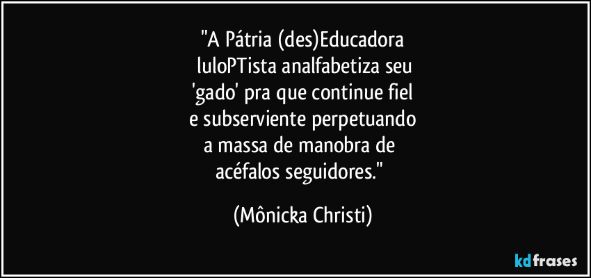"A Pátria (des)Educadora
 luloPTista analfabetiza seu
 'gado' pra que continue fiel 
e subserviente perpetuando
a massa de manobra de 
acéfalos seguidores." (Mônicka Christi)