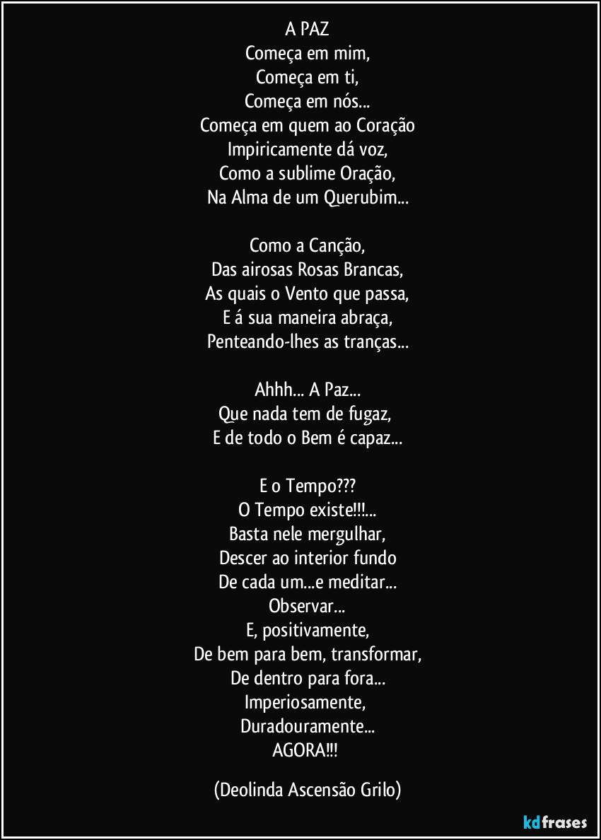 A PAZ
Começa em mim,
Começa em ti,
Começa em nós...
Começa em quem ao Coração
Impiricamente dá voz,
Como a sublime Oração,
Na Alma de um Querubim...

Como a Canção,
Das airosas Rosas Brancas,
As quais o Vento que passa,
E á sua maneira abraça,
Penteando-lhes as tranças...

Ahhh... A Paz...
Que nada tem de fugaz, 
E de todo o Bem é capaz...

E o Tempo???
O Tempo existe!!!...
Basta nele mergulhar,
Descer ao interior fundo
De cada um...e meditar...
Observar...
E, positivamente,
De bem para bem, transformar,
De dentro para fora...
Imperiosamente, 
Duradouramente...
AGORA!!! (Deolinda Ascensão Grilo)
