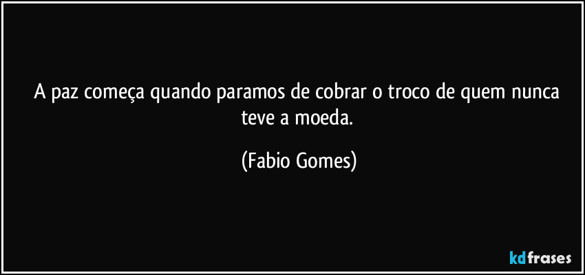 A paz começa quando paramos de cobrar o troco de quem nunca teve a moeda. (Fabio Gomes)