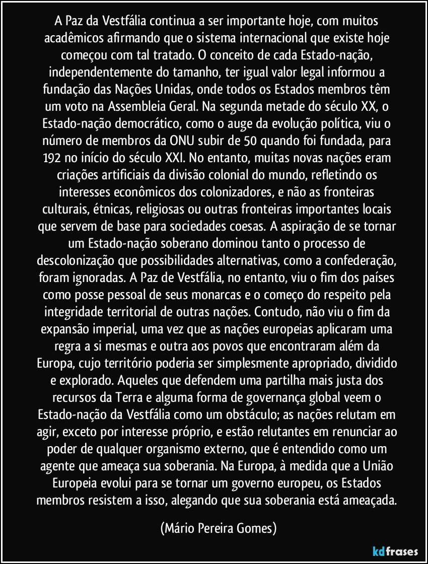 A Paz da Vestfália continua a ser importante hoje, com muitos acadêmicos afirmando que o sistema internacional que existe hoje começou com tal tratado. O conceito de cada Estado-nação, independentemente do tamanho, ter igual valor legal informou a fundação das Nações Unidas, onde todos os Estados membros têm um voto na Assembleia Geral. Na segunda metade do século XX, o Estado-nação democrático, como o auge da evolução política, viu o número de membros da ONU subir de 50 quando foi fundada, para 192 no início do século XXI. No entanto, muitas novas nações eram criações artificiais da divisão colonial do mundo, refletindo os interesses econômicos dos colonizadores, e não as fronteiras culturais, étnicas, religiosas ou outras fronteiras importantes locais que servem de base para sociedades coesas. A aspiração de se tornar um Estado-nação soberano dominou tanto o processo de descolonização que possibilidades alternativas, como a confederação, foram ignoradas. A Paz de Vestfália, no entanto, viu o fim dos países como posse pessoal de seus monarcas e o começo do respeito pela integridade territorial de outras nações. Contudo, não viu o fim da expansão imperial, uma vez que as nações europeias aplicaram uma regra a si mesmas e outra aos povos que encontraram além da Europa, cujo território poderia ser simplesmente apropriado, dividido e explorado. Aqueles que defendem uma partilha mais justa dos recursos da Terra e alguma forma de governança global veem o Estado-nação da Vestfália como um obstáculo; as nações relutam em agir, exceto por interesse próprio, e estão relutantes em renunciar ao poder de qualquer organismo externo, que é entendido como um agente que ameaça sua soberania. Na Europa, à medida que a União Europeia evolui para se tornar um governo europeu, os Estados membros resistem a isso, alegando que sua soberania está ameaçada. (Mário Pereira Gomes)