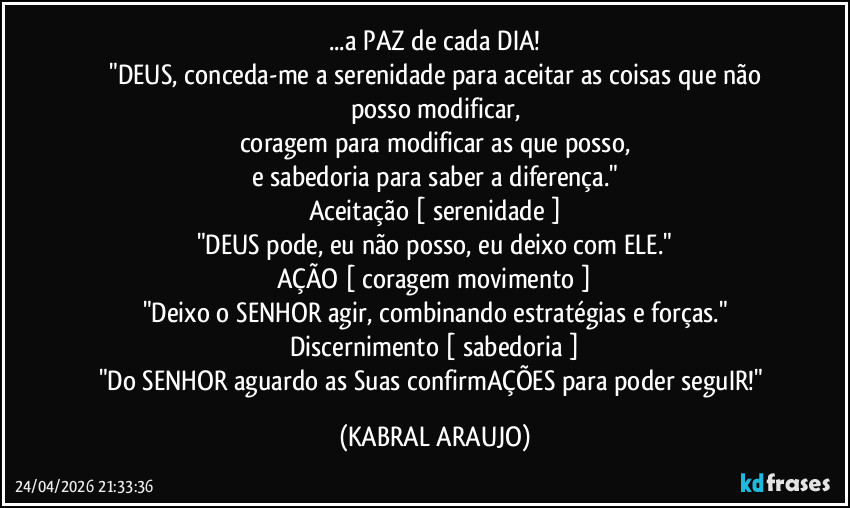 ...a PAZ de cada DIA!
​"DEUS, conceda-me a serenidade para aceitar as coisas que não posso modificar,
coragem para modificar as que posso,
e sabedoria para saber a diferença."
Aceitação [ serenidade ]
"DEUS pode, eu não posso, eu deixo com ELE."
AÇÃO [ coragem/movimento ]
"Deixo o SENHOR agir, combinando estratégias e forças."
Discernimento [ sabedoria ]
"Do SENHOR aguardo as Suas confirmAÇÕES para poder seguIR!" (KABRAL ARAUJO)