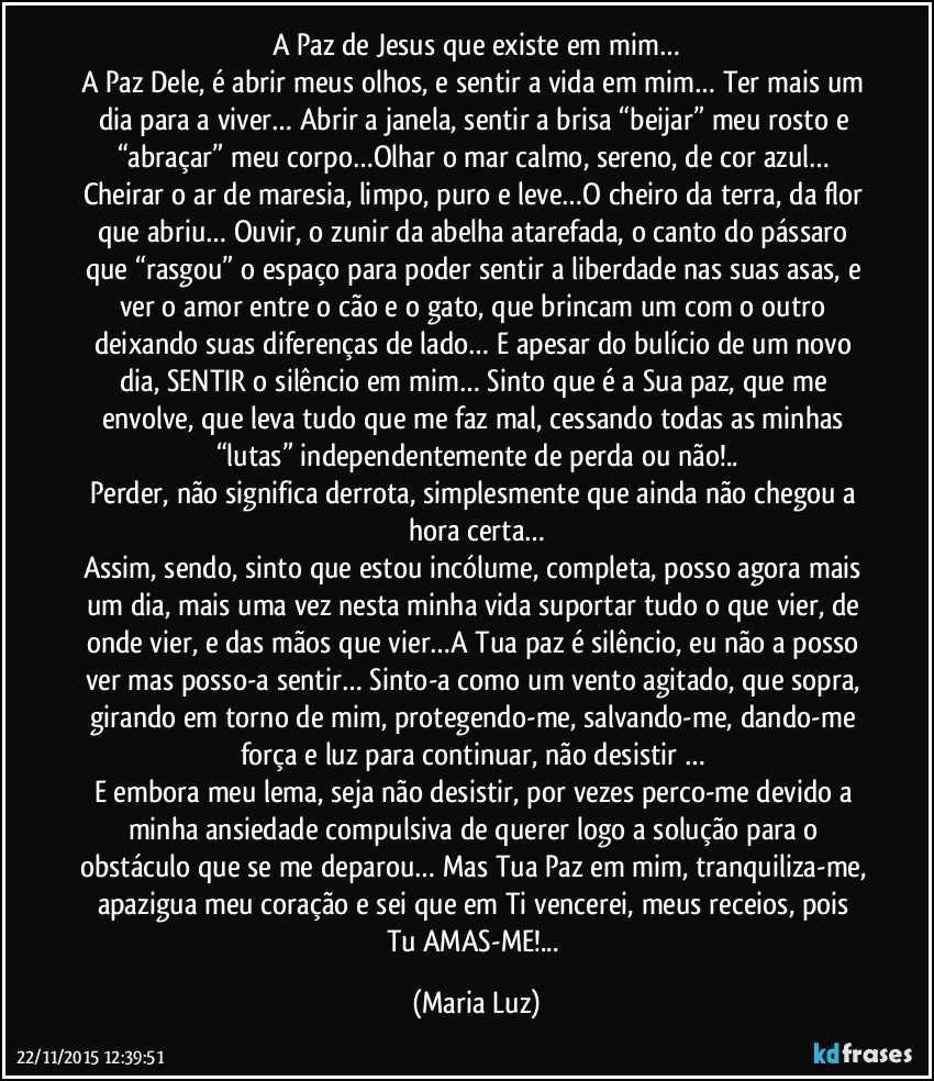 A Paz de Jesus que existe em mim…
A Paz Dele, é abrir meus olhos, e sentir a vida em mim… Ter mais um dia para a viver… Abrir a janela, sentir a brisa “beijar” meu rosto e “abraçar” meu corpo…Olhar o mar calmo, sereno, de cor azul… Cheirar o ar de maresia, limpo, puro e leve…O cheiro da terra, da flor que abriu… Ouvir, o zunir da abelha atarefada, o canto do pássaro que “rasgou” o espaço para poder sentir a liberdade nas suas asas, e ver o amor entre o cão e o gato, que brincam um com o outro deixando suas diferenças de lado… E apesar do bulício de um novo dia, SENTIR o silêncio em mim… Sinto que é a Sua paz, que me envolve, que leva tudo que me faz mal, cessando todas as minhas “lutas” independentemente de perda ou não!..
Perder, não significa derrota, simplesmente que ainda não chegou a hora certa…
Assim, sendo, sinto que estou incólume, completa, posso agora mais um dia, mais uma vez nesta minha vida suportar tudo o que vier, de onde vier, e das mãos que vier…A Tua paz é silêncio, eu não a posso ver mas posso-a sentir… Sinto-a como um vento agitado, que sopra, girando em torno de mim, protegendo-me, salvando-me, dando-me força e luz para continuar, não desistir … 
E embora meu lema, seja não desistir, por vezes perco-me devido a minha ansiedade compulsiva de querer logo a solução para o obstáculo que se me deparou… Mas Tua Paz em mim, tranquiliza-me, apazigua meu coração e sei que em Ti vencerei, meus receios, pois Tu AMAS-ME!... (Maria Luz)