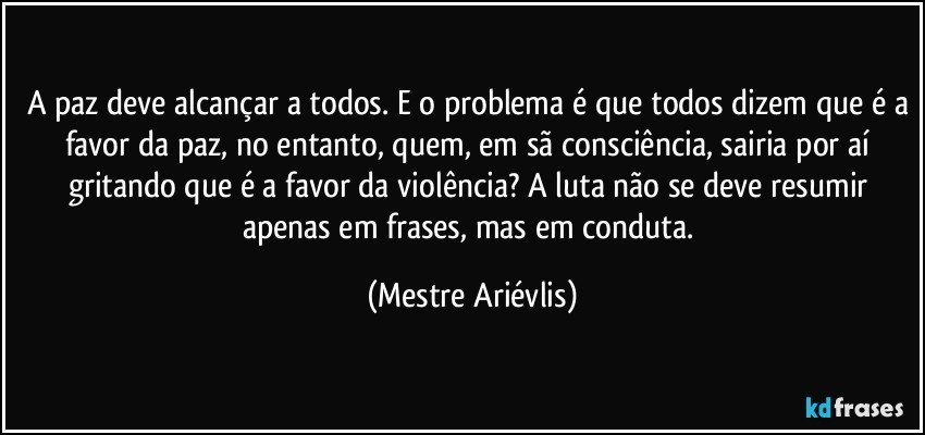 A paz deve alcançar a todos. E o problema é que todos dizem que é a favor da paz, no entanto, quem, em sã consciência, sairia por aí gritando que é a favor da violência? A luta não se deve resumir apenas em frases, mas em conduta. (Mestre Ariévlis)