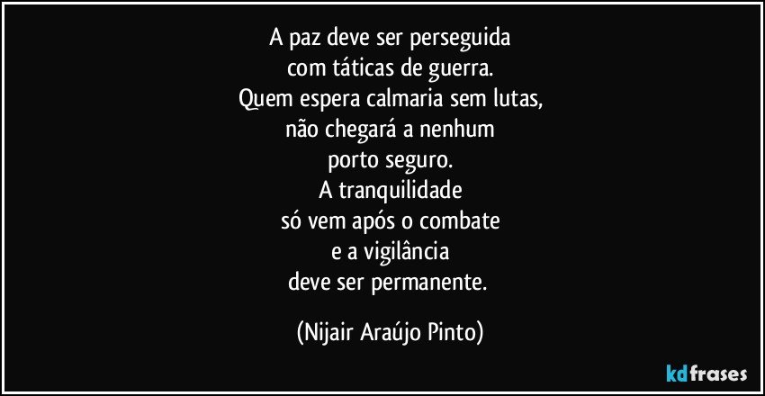 A paz deve ser perseguida
com táticas de guerra.
Quem espera calmaria sem lutas,
não chegará a nenhum
porto seguro.
A tranquilidade
só vem após o combate
e a vigilância
deve ser permanente. (Nijair Araújo Pinto)