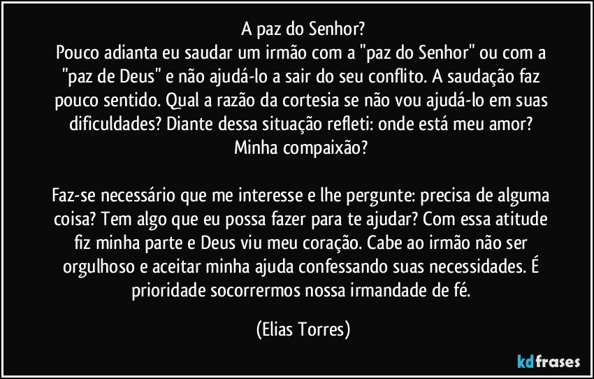 A paz do Senhor?
Pouco adianta eu saudar um irmão com a "paz do Senhor" ou com a "paz de Deus" e não ajudá-lo a sair do seu conflito. A saudação faz pouco sentido. Qual a razão da cortesia se não vou ajudá-lo em suas dificuldades? Diante dessa situação refleti: onde está meu amor? Minha compaixão? 

Faz-se necessário que me interesse e lhe pergunte: precisa de alguma coisa? Tem algo que eu possa fazer para te ajudar? Com essa atitude fiz minha parte e Deus viu meu coração. Cabe ao irmão não ser orgulhoso e aceitar minha ajuda confessando suas necessidades. É prioridade socorrermos nossa irmandade de fé. (Elias Torres)