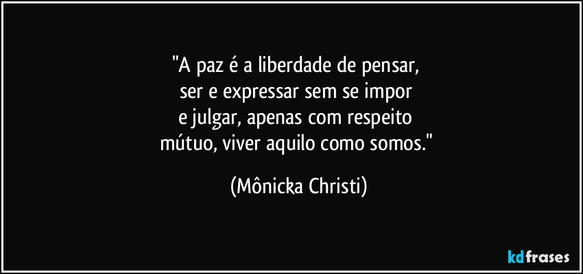 "A paz é a liberdade de pensar,
ser e expressar sem se impor
e julgar, apenas com respeito
mútuo, viver aquilo como somos." (Mônicka Christi)