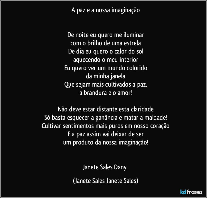 A paz e a nossa imaginação


De noite eu quero me iluminar
com o brilho de uma estrela
De dia eu quero o calor do sol
aquecendo o meu interior
Eu quero ver um mundo colorido
da minha janela
Que sejam mais cultivados a paz,
a brandura e o amor!

Não deve estar distante esta claridade
Só basta esquecer a ganância e matar a maldade!
Cultivar sentimentos mais puros em nosso coração
E a paz assim vai deixar de ser
um produto da nossa imaginação!


Janete Sales Dany (Janete Sales Janete Sales)