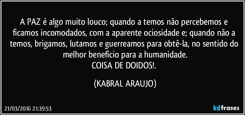 A PAZ é algo muito louco; quando a temos não percebemos e ficamos incomodados, com a aparente ociosidade e; quando não a temos, brigamos, lutamos e guerreamos para obtê-la, no sentido do melhor benefício para a humanidade.
COISA DE DOIDOS!. (KABRAL ARAUJO)