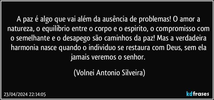 A paz é algo que vai além da ausência de problemas! O amor a natureza, o equilíbrio entre o corpo e o espirito, o compromisso com o semelhante e o desapego são caminhos da paz! Mas a verdadeira harmonia nasce quando o individuo se restaura com Deus, sem ela jamais veremos o senhor. (Volnei Antonio Silveira)