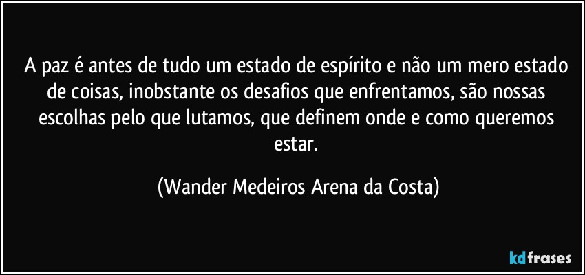 A paz é antes de tudo um estado de espírito e não um mero estado de coisas, inobstante os desafios que enfrentamos, são nossas escolhas pelo que lutamos, que definem onde e como queremos estar. (Wander Medeiros Arena da Costa)