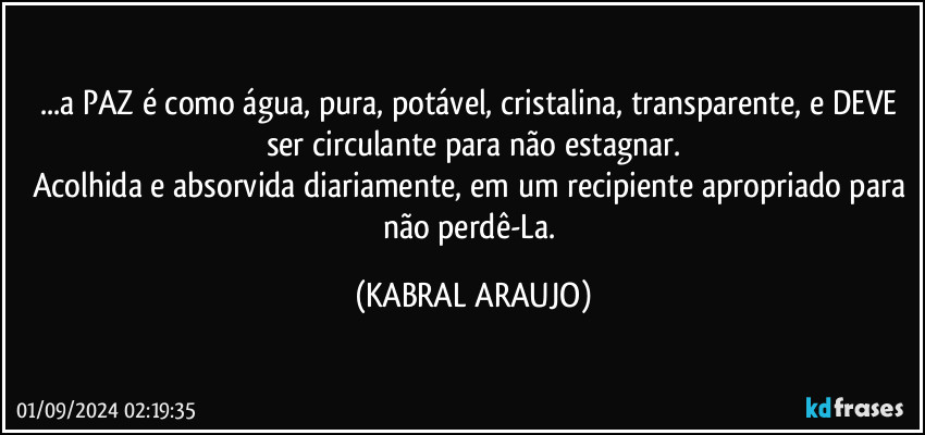 ...a PAZ é como água, pura, potável, cristalina, transparente, e DEVE ser circulante para não estagnar.
Acolhida e absorvida diariamente, em um recipiente apropriado para não perdê-La. (KABRAL ARAUJO)