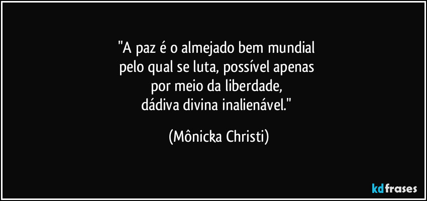 "A paz é o almejado bem mundial 
pelo qual se luta, possível apenas 
por meio da liberdade, 
dádiva divina inalienável." (Mônicka Christi)