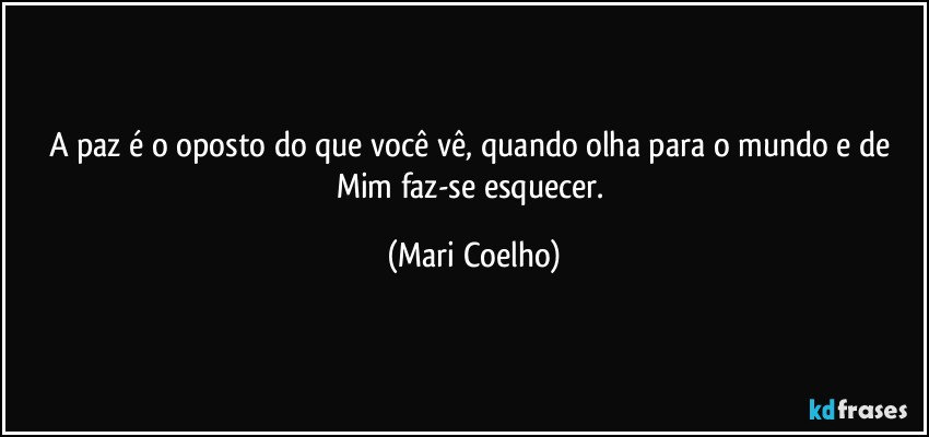 A paz é o oposto do que você vê, quando olha para o mundo e de Mim faz-se esquecer. (Mari Coelho)