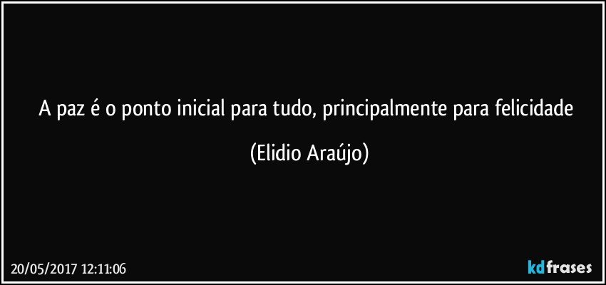 A paz é o ponto inicial para tudo, principalmente para felicidade (Elidio Araújo)