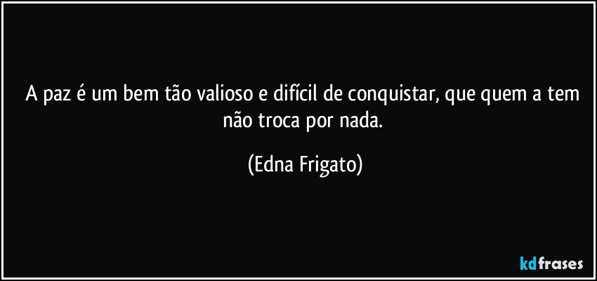 A paz é um bem tão valioso e difícil de conquistar, que quem a tem não troca por nada. (Edna Frigato)