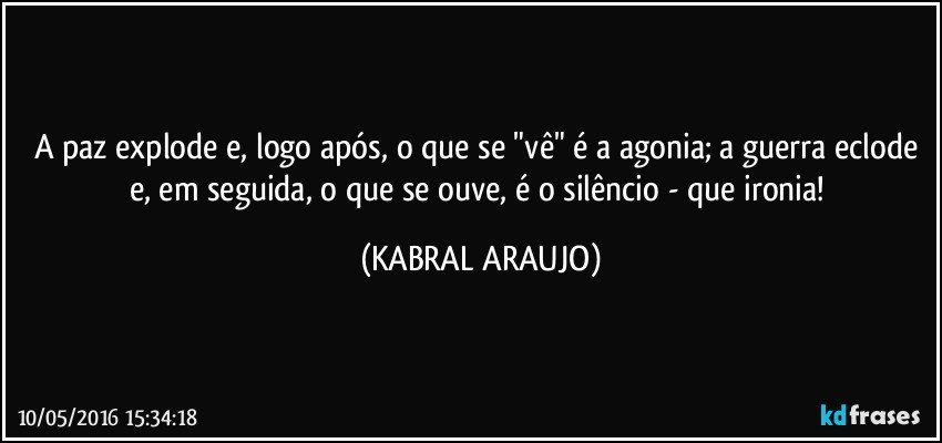A paz explode e, logo após, o que se "vê" é a agonia; a guerra eclode e, em seguida, o que se ouve, é o silêncio - que ironia! (KABRAL ARAUJO)