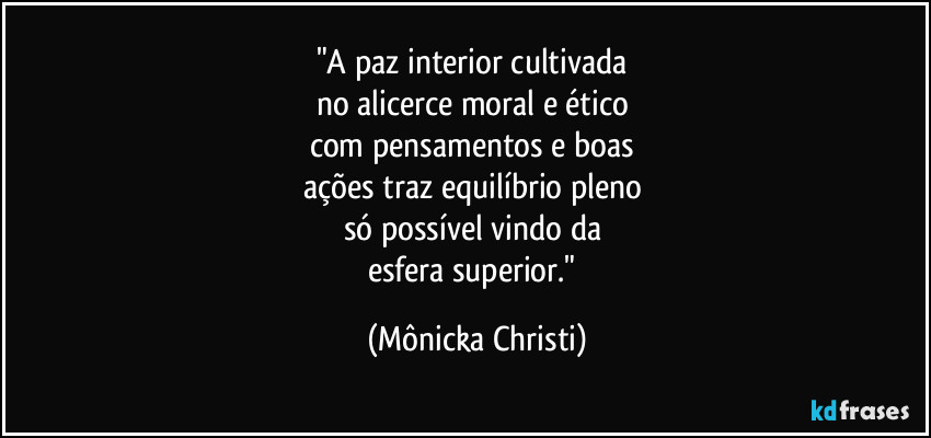 "A paz interior cultivada 
no alicerce moral e ético 
com pensamentos e boas 
ações traz equilíbrio pleno 
só possível vindo da 
esfera superior." (Mônicka Christi)