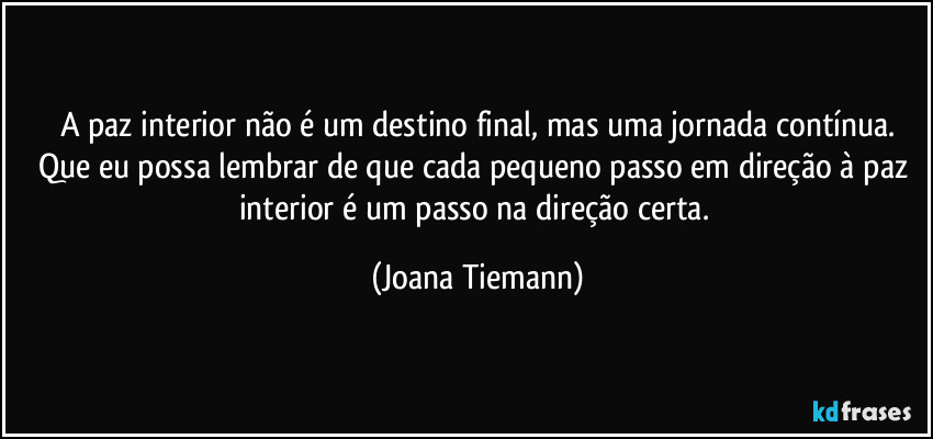 A paz interior não é um destino final, mas uma jornada contínua.
Que eu possa lembrar de que cada pequeno passo em direção à paz interior é um passo na direção certa. (Joana Tiemann)