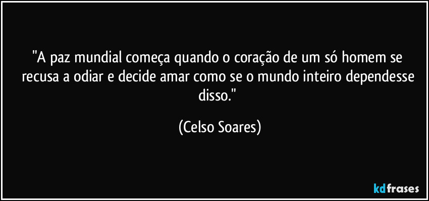 "A paz mundial começa quando o coração de um só homem se recusa a odiar e decide amar como se o mundo inteiro dependesse disso." (Celso Soares)
