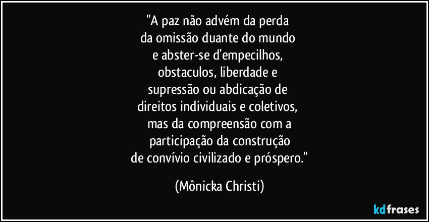 "A paz não advém da perda
da omissão duante do mundo
e abster-se d'empecilhos,
obstaculos, liberdade e
supressão ou abdicação de
direitos individuais e coletivos,
mas da compreensão com a
participação da construção
de convívio civilizado e próspero." (Mônicka Christi)