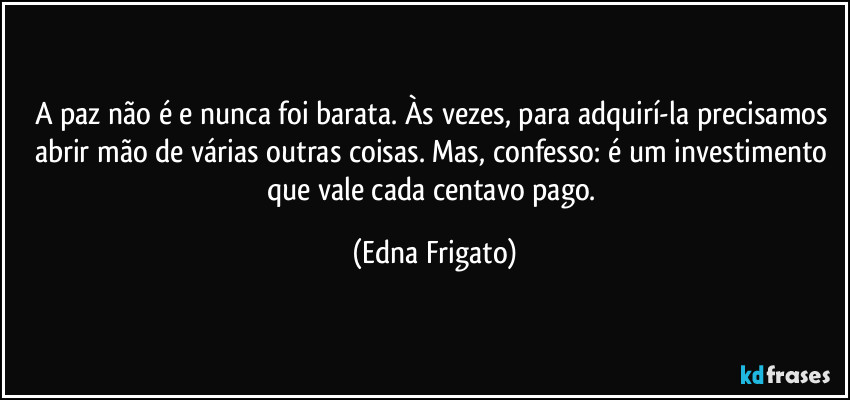A paz não é e nunca foi barata. Às vezes, para adquirí-la precisamos abrir mão de várias outras coisas. Mas, confesso: é um investimento que vale cada centavo pago. (Edna Frigato)