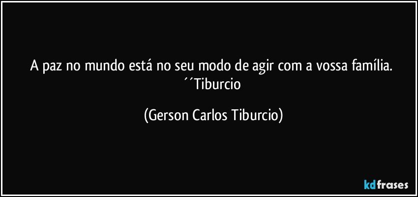 A paz no mundo está no seu modo de agir com a vossa família. ´´Tiburcio (Gerson Carlos Tiburcio)