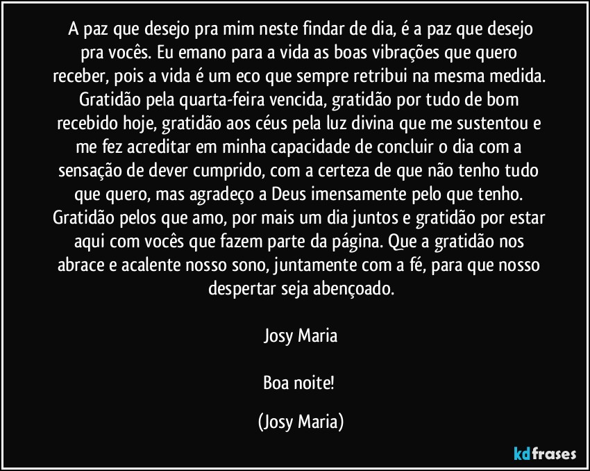 ⁠A paz que desejo pra mim neste findar de dia, é a paz que desejo pra vocês. Eu emano para a vida as boas vibrações que quero receber, pois a vida é um eco que sempre retribui na mesma medida. Gratidão pela quarta-feira vencida, gratidão por tudo de bom recebido hoje, gratidão aos céus pela luz divina que me sustentou e me fez acreditar em minha capacidade de concluir o dia com a sensação de dever cumprido, com a certeza de que não tenho tudo que quero, mas agradeço a Deus imensamente pelo que tenho. Gratidão pelos que amo, por mais um dia juntos e gratidão por estar aqui com vocês que fazem parte da página. Que a gratidão nos abrace e acalente nosso sono, juntamente com a fé, para que nosso despertar seja abençoado.

Josy Maria

Boa noite! (Josy Maria)