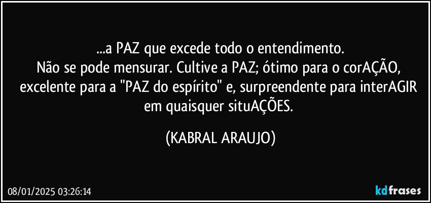 ...a PAZ que excede todo o entendimento.
Não se pode mensurar. Cultive a PAZ; ótimo para o corAÇÃO, excelente para a "PAZ do espírito" e, surpreendente para interAGIR em quaisquer situAÇÕES. (KABRAL ARAUJO)