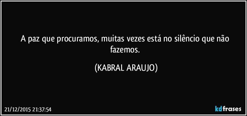 A paz que procuramos, muitas vezes está no silêncio que não fazemos. (KABRAL ARAUJO)