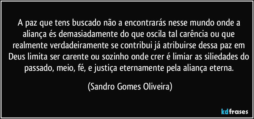 A paz que tens buscado não a encontrarás nesse mundo onde a aliança és demasiadamente do que oscila tal carência ou que realmente verdadeiramente se contribui já atribuirse dessa paz em Deus limita ser carente ou sozinho onde crer é limiar as siliedades do passado, meio, fé, e justiça eternamente pela aliança eterna. (Sandro Gomes Oliveira)