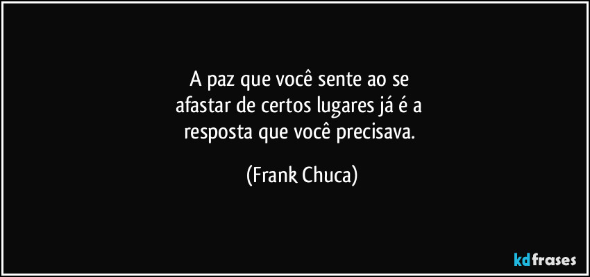 A paz que você sente ao se 
afastar de certos lugares já é a 
resposta que você precisava. (Frank Chuca)