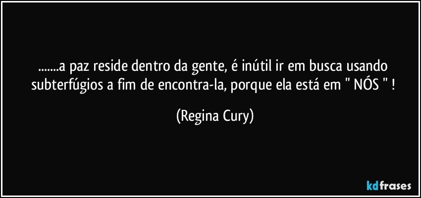 ...a paz reside dentro da gente,  é inútil  ir em busca   usando subterfúgios a fim de encontra-la, porque ela está em  " NÓS " ! (Regina Cury)