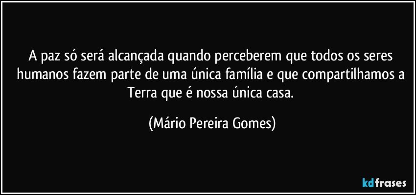 A paz só será alcançada quando perceberem que todos os seres humanos fazem parte de uma única família e que compartilhamos a Terra que é nossa única casa. (Mário Pereira Gomes)