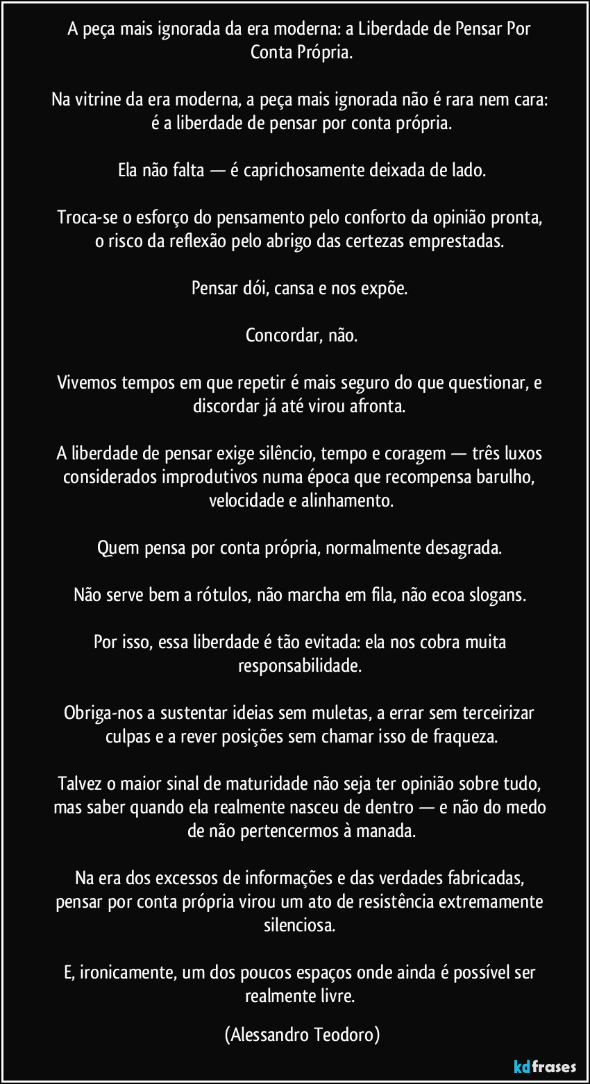 A peça mais ignorada da era moderna: a Liberdade de Pensar Por Conta Própria.
Na vitrine da era moderna, a peça mais ignorada não é rara nem cara: é a liberdade de pensar por conta própria.
Ela não falta — é caprichosamente deixada de lado.
Troca-se o esforço do pensamento pelo conforto da opinião pronta, o risco da reflexão pelo abrigo das certezas emprestadas.
Pensar dói, cansa e nos expõe.
Concordar, não.
Vivemos tempos em que repetir é mais seguro do que questionar, e discordar já até virou afronta.
A liberdade de pensar exige silêncio, tempo e coragem — três luxos considerados improdutivos numa época que recompensa barulho, velocidade e alinhamento.
Quem pensa por conta própria, normalmente desagrada.
Não serve bem a rótulos, não marcha em fila, não ecoa slogans.
Por isso, essa liberdade é tão evitada: ela nos cobra muita responsabilidade.
Obriga-nos a sustentar ideias sem muletas, a errar sem terceirizar culpas e a rever posições sem chamar isso de fraqueza.
Talvez o maior sinal de maturidade não seja ter opinião sobre tudo, mas saber quando ela realmente nasceu de dentro — e não do medo de não pertencermos à manada.
Na era dos excessos de informações e das verdades fabricadas, pensar por conta própria virou um ato de resistência extremamente silenciosa.
E, ironicamente, um dos poucos espaços onde ainda é possível ser realmente livre. (Alessandro Teodoro)