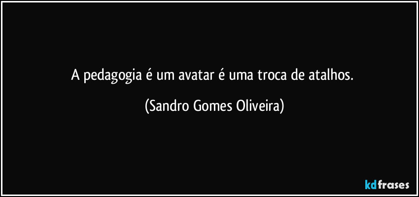 A pedagogia é um avatar é uma troca de atalhos. (Sandro Gomes Oliveira)