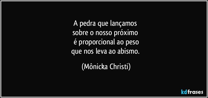 A pedra que lançamos 
sobre o nosso próximo 
é proporcional ao peso
que nos leva ao abismo. (Mônicka Christi)